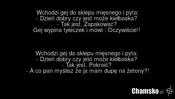 Wchodzi gej do sklepu mięsnego i pyta: - Dzień dobry czy jest może kiełbaska? - Tak jest. Zapakować? Gej wypina tyłeczek i mówi : Oczywiście!! Wchodzi gej do sklepu mięsnego i pyta: - Dzień dobry czy jest może kiełbaska? - Tak jest. Pokroić? - A co pan myślisz że ja mam dupę na żetony?!