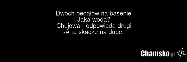 Dwóch pedałów na basenie -Jaka woda? -Chujowa - odpowiada drugi -A to skacze na dupe.