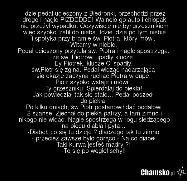 Idzie pedał ucieszony z Biedronki, przechodzi przez drogę i nagle PIZDDDDD! Walnęło go auto i chłopak nie przeżył wypadku. Oczywiście nie był grzesznikiem więc szybko trafił do nieba. Idzie idzie po tym niebie i spotyka przy bramie św. Piotra, który mówi. -Witamy w niebie. Pedał ucieszony przytula…