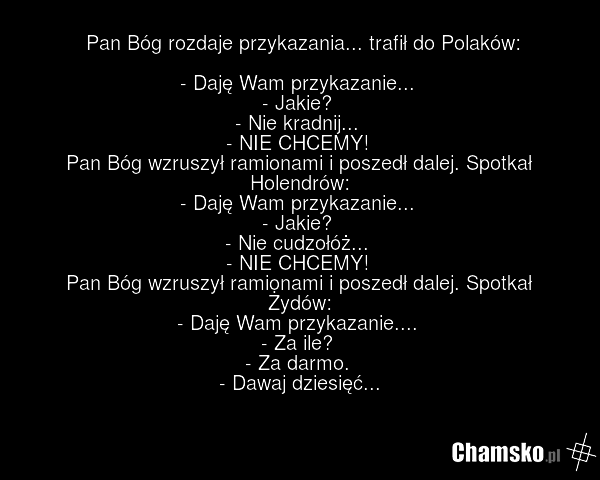 Pan Bóg rozdaje przykazania... trafił do Polaków: - Daję Wam przykazanie... - Jakie? - Nie kradnij... - NIE CHCEMY! Pan Bóg wzruszył ramionami i poszedł dalej. Spotkał Holendrów: - Daję Wam przykazanie... - Jakie? - Nie cudzołóż... - NIE CHCEMY! Pan Bóg wzruszył ramionami i poszedł dalej. Spotkał Ż…