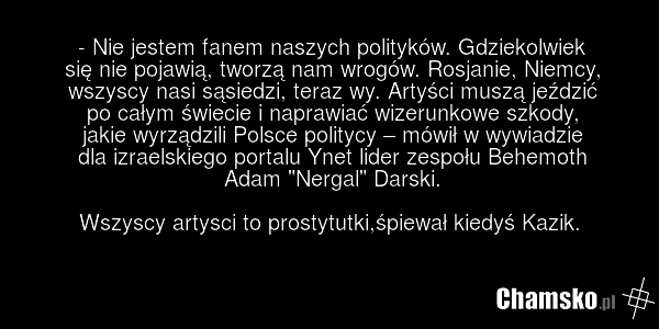- Nie jestem fanem naszych polityków. Gdziekolwiek się nie pojawią, tworzą nam wrogów. Rosjanie, Niemcy, wszyscy nasi sąsiedzi, teraz wy. Artyści muszą jeździć po całym świecie i naprawiać wizerunkowe szkody, jakie wyrządzili Polsce politycy – mówił w wywiadzie dla izraelskiego portalu Ynet lider z…