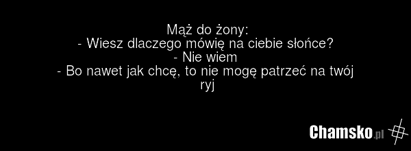 Mąż do żony: - Wiesz dlaczego mówię na ciebie słońce? - Nie wiem - Bo nawet jak chcę, to nie mogę patrzeć na twój ryj