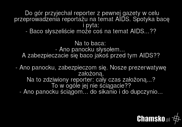 Do gór przyjechał reporter z pewnej gazety w celu przeprowadzenia reportażu na temat AIDS. Spotyka bacę i pyta: - Baco słyszeliście może coś na temat AIDS...?? Na to baca: - Ano panocku słysołem... A zabezpieczacie się baco jakoś przed tym AIDS?? - Ano panocku, zabezpieczom się. Nosze prezerwatywę…
