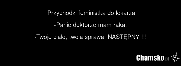 Przychodzi feministka do lekarza -Panie doktorze mam raka. -Twoje ciało, twoja sprawa. NASTĘPNY !!!