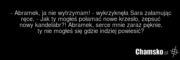 - Abramek, ja nie wytrzymam! - wykrzyknęła Sara załamując ręce. - Jak ty mogłeś połamać nowe krzesło, zepsuć nowy kandelabr?! Abramek, serce mnie zaraz pęknie, ty nie mogłeś się gdzie indziej powiesić?