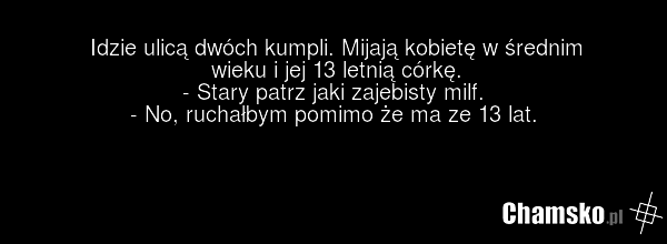 Idzie ulicą dwóch kumpli. Mijają kobietę w średnim wieku i jej 13 letnią córkę. - Stary patrz jaki zajebisty milf. - No, ruchałbym pomimo że ma ze 13 lat.