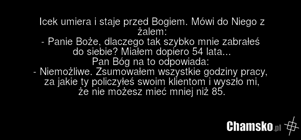 Icek umiera i staje przed Bogiem. Mówi do Niego z żalem: - Panie Boże, dlaczego tak szybko mnie zabrałeś do siebie? Miałem dopiero 54 lata... Pan Bóg na to odpowiada: - Niemożliwe. Zsumowałem wszystkie godziny pracy, za jakie ty policzyłeś swoim klientom i wyszło mi, że nie możesz mieć mniej niż 85.