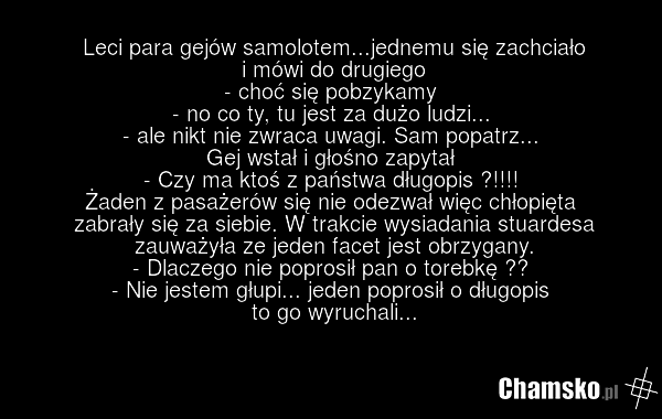 Leci para gejów samolotem...jednemu się zachciało i mówi do drugiego - choć się pobzykamy - no co ty, tu jest za dużo ludzi... - ale nikt nie zwraca uwagi. Sam popatrz... Gej wstał i głośno zapytał - Czy ma ktoś z państwa długopis ?!!!! Żaden z pasażerów się nie odezwał więc chłopięta zabrały się z…