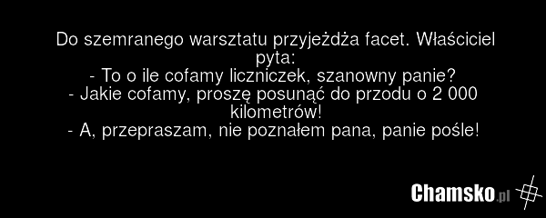 Do szemranego warsztatu przyjeżdża facet. Właściciel pyta: - To o ile cofamy liczniczek, szanowny panie? - Jakie cofamy, proszę posunąć do przodu o 2 000 kilometrów! - A, przepraszam, nie poznałem pana, panie pośle!