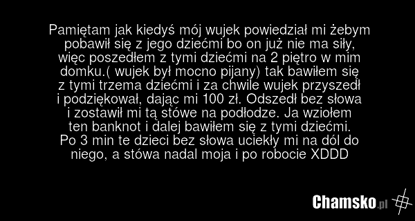 Pamiętam jak kiedyś mój wujek powiedział mi żebym pobawił się z jego dziećmi bo on już nie ma siły, więc poszedłem z tymi dziećmi na 2 piętro w mim domku.( wujek był mocno pijany) tak bawiłem się z tymi trzema dziećmi i za chwile wujek przyszedł i podziękował, dając mi 100 zł. Odszedł bez słowa i z…