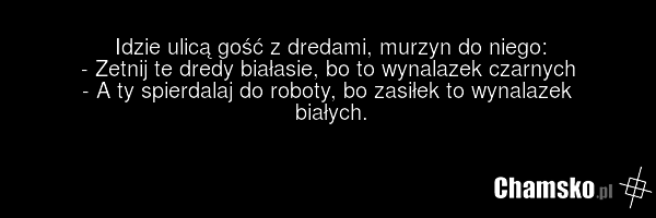 Idzie ulicą gość z dredami, murzyn do niego: - Zetnij te dredy białasie, bo to wynalazek czarnych - A ty spierdalaj do roboty, bo zasiłek to wynalazek białych.