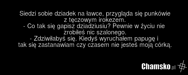 Siedzi sobie dziadek na ławce, przygląda się punkówie z tęczowym irokezem. - Co tak się gapisz dziadziusiu? Pewnie w życiu nie zrobiłeś nic szalonego. - Zdziwiłabyś się. Kiedyś wyruchałem papugę i tak się zastanawiam czy czasem nie jesteś moją córką.