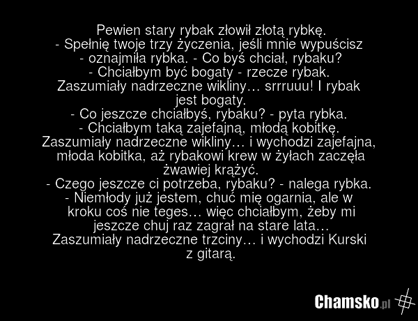 Pewien stary rybak złowił złotą rybkę. - Spełnię twoje trzy życzenia, jeśli mnie wypuścisz - oznajmiła rybka. - Co byś chciał, rybaku? - Chciałbym być bogaty - rzecze rybak. Zaszumiały nadrzeczne wikliny… srrruuu! I rybak jest bogaty. - Co jeszcze chciałbyś, rybaku? - pyta rybka. - Chciałbym taką z…