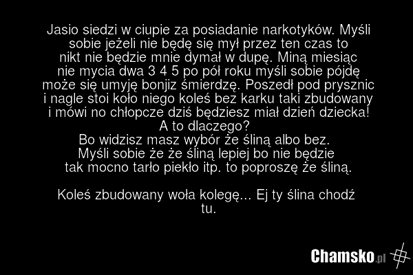 Jasio siedzi w ciupie za posiadanie narkotyków. Myśli sobie jeżeli nie będę się mył przez ten czas to nikt nie będzie mnie dymał w dupę. Miną miesiąc nie mycia dwa 3 4 5 po pół roku myśli sobie pójdę może się umyję bonjiz śmierdzę. Poszedł pod prysznic i nagle stoi koło niego koleś bez karku taki z…