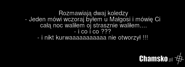 Rozmawiają dwaj koledzy - Jeden mówi wczoraj byłem u Małgosi i mówię Ci całą noc waliłem oj strasznie waliłem.... - i co i co ??? - i nikt kurwaaaaaaaaaaa nie otworzył !!!
