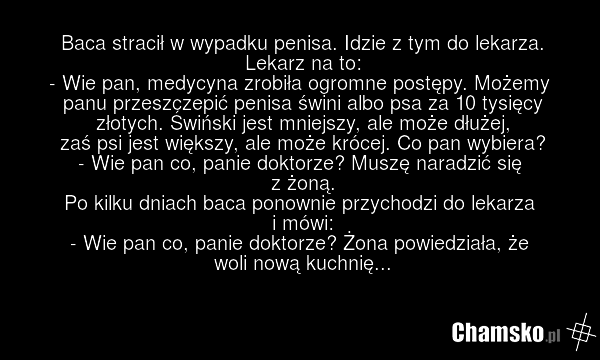 Baca stracił w wypadku penisa. Idzie z tym do lekarza. Lekarz na to: - Wie pan, medycyna zrobiła ogromne postępy. Możemy panu przeszczepić penisa świni albo psa za 10 tysięcy złotych. Świński jest mniejszy, ale może dłużej, zaś psi jest większy, ale może krócej. Co pan wybiera? - Wie pan co, panie…