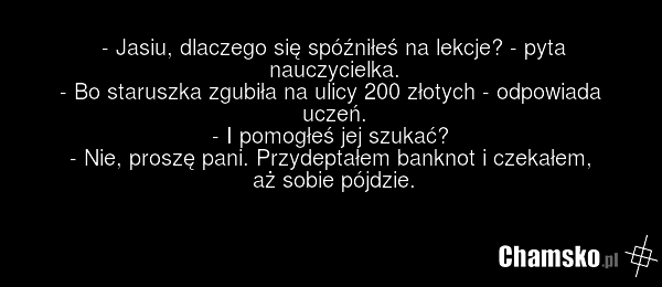 - Jasiu, dlaczego się spóźniłeś na lekcje? - pyta nauczycielka. - Bo staruszka zgubiła na ulicy 200 złotych - odpowiada uczeń. - I pomogłeś jej szukać? - Nie, proszę pani. Przydeptałem banknot i czekałem, aż sobie pójdzie.