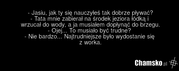 - Jasiu, jak ty się nauczyłeś tak dobrze pływać? - Tata mnie zabierał na środek jeziora łódką i wrzucał do wody, a ja musiałem dopłynąć do brzegu. - Ojej... To musiało być trudne? - Nie bardzo... Najtrudniejsze było wydostanie się z worka.