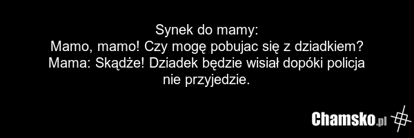 Synek do mamy: Mamo, mamo! Czy mogę pobujac się z dziadkiem? Mama: Skądże! Dziadek będzie wisiał dopóki policja nie przyjedzie.