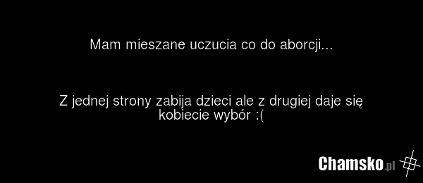 Mam mieszane uczucia co do aborcji... Z jednej strony zabija dzieci ale z drugiej daje się kobiecie wybór :(