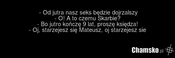 - Od jutra nasz seks będzie dojrzalszy - O! A to czemu Skarbie? - Bo jutro kończę 9 lat, proszę księdza! - Oj, starzejesz się Mateusz, oj starzejesz sie