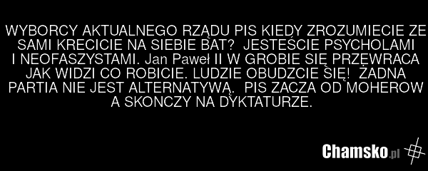WYBORCY AKTUALNEGO RZĄDU PIS KIEDY ZROZUMIECIE ZE SAMI KRECICIE NA SIEBIE BAT? JESTEŚCIE PSYCHOLAMI I NEOFASZYSTAMI. Jan Paweł II W GROBIE SIĘ PRZEWRACA JAK WIDZI CO ROBICIE. LUDZIE OBUDZCIE SIĘ! ŻADNA PARTIA NIE JEST ALTERNATYWĄ. PIS ZACZA OD MOHEROW A SKONCZY NA DYKTATURZE.