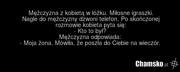 Mężczyzna z kobietą w łóżku. Miłosne igraszki. Nagle do mężczyzny dzwoni telefon. Po skończonej rozmowie kobieta pyta się: - Kto to był? Mężczyzna odpowiada: - Moja żona. Mówiła, że poszła do Ciebie na wieczór.