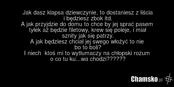 Jak dasz klapsa dziewczynie, to dostaniesz z liścia i będziesz zbok itd. A jak przyjdzie do domu to chce by jej sprać pasem tyłek aż będzie filetowy, krew się poleje, i miał sznity jak się patrzy. A jak będziesz chciał jej swego włożyć to nie bo to boli? I niech ktoś mi to wytłumaczy na chłopski ro…