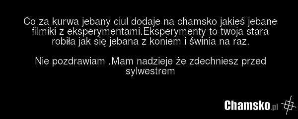 Co za kurwa jebany ciul dodaje na chamsko jakieś jebane filmiki z eksperymentami.Eksperymenty to twoja stara robiła jak się jebana z koniem i świnia na raz. Nie pozdrawiam .Mam nadzieje że zdechniesz przed sylwestrem