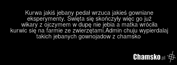 Kurwa jakiś jebany pedał wrzuca jakieś gowniane eksperymenty. Święta się skończyły więc go już wikary z ojczymem w dupę nie jebia a matka wróciła kurwic się na farmie ze zwierzętami.Admin chuju wypierdalaj takich jebanych gownojadow z chamsko