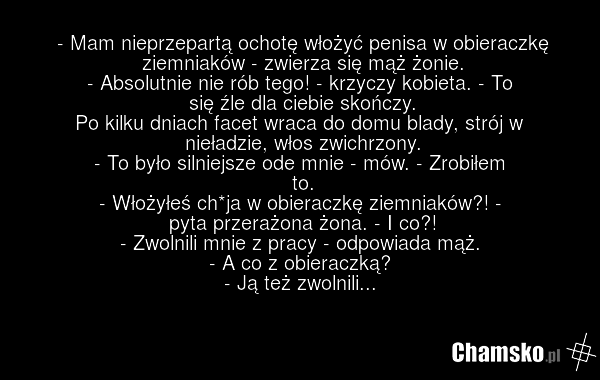 - Mam nieprzepartą ochotę włożyć penisa w obieraczkę ziemniaków - zwierza się mąż żonie. - Absolutnie nie rób tego! - krzyczy kobieta. - To się źle dla ciebie skończy. Po kilku dniach facet wraca do domu blady, strój w nieładzie, włos zwichrzony. - To było silniejsze ode mnie - mów. - Zrobiłem to.…