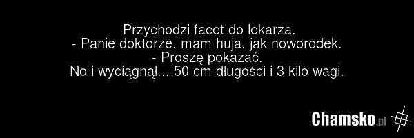 Przychodzi facet do lekarza. - Panie doktorze, mam huja, jak noworodek. - Proszę pokazać. No i wyciągnął... 50 cm długości i 3 kilo wagi.