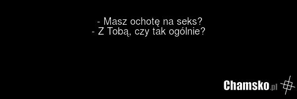 - Masz ochotę na seks? - Z Tobą, czy tak ogólnie?