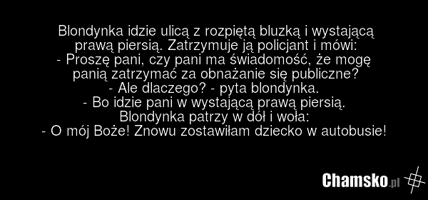 Blondynka idzie ulicą z rozpiętą bluzką i wystającą prawą piersią. Zatrzymuje ją policjant i mówi: - Proszę pani, czy pani ma świadomość, że mogę panią zatrzymać za obnażanie się publiczne? - Ale dlaczego? - pyta blondynka. - Bo idzie pani w wystającą prawą piersią. Blondynka patrzy w dół i woła: -…