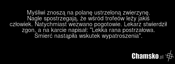 Myśliwi znoszą na polanę ustrzeloną zwierzynę. Nagle spostrzegają, że wśród trofeów leży jakiś człowiek. Natychmiast wezwano pogotowie. Lekarz stwierdził zgon, a na karcie napisał: "Lekka rana postrzałowa. Śmierć nastąpiła wskutek wypatroszenia".