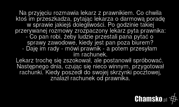 Na przyjęciu rozmawia lekarz z prawnikiem. Co chwila ktoś im przeszkadza, pytając lekarza o darmową poradę w sprawie jakiejś dolegliwości. Po godzinie takiej przerywanej rozmowy zrozpaczony lekarz pyta prawnika: - Co pan robi, żeby ludzie przestali pana pytać o sprawy zawodowe, kiedy jest pan poza…