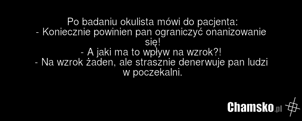 Po badaniu okulista mówi do pacjenta: - Koniecznie powinien pan ograniczyć onanizowanie się! - A jaki ma to wpływ na wzrok?! - Na wzrok żaden, ale strasznie denerwuje pan ludzi w poczekalni.
