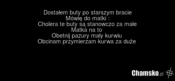 Dostałem buty po starszym bracie Mówię do matki : Cholera te buty są stanowczo za małe Matka na to Obetnij pazury mały kurwiu Obcinam przymierzam kurwa za duże