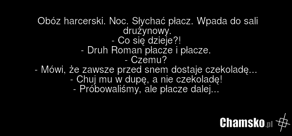 Obóz harcerski. Noc. Słychać płacz. Wpada do sali drużynowy. - Co się dzieje?! - Druh Roman płacze i płacze. - Czemu? - Mówi, że zawsze przed snem dostaje czekoladę... - Chuj mu w dupę, a nie czekoladę! - Próbowaliśmy, ale płacze dalej...