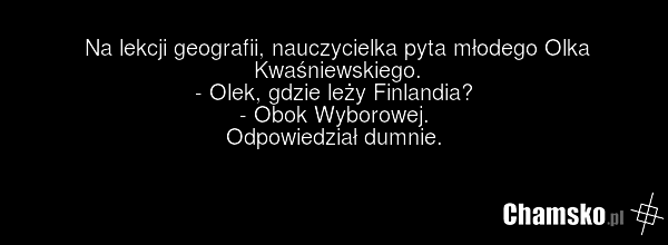 Na lekcji geografii, nauczycielka pyta młodego Olka Kwaśniewskiego. - Olek, gdzie leży Finlandia? - Obok Wyborowej. Odpowiedział dumnie.
