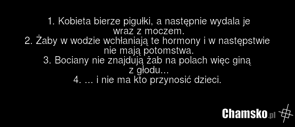 1. Kobieta bierze pigułki, a następnie wydala je wraz z moczem. 2. Żaby w wodzie wchłaniają te hormony i w następstwie nie mają potomstwa. 3. Bociany nie znajdują żab na polach więc giną z głodu... 4. ... i nie ma kto przynosić dzieci.