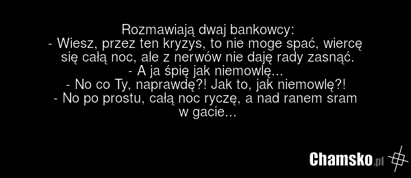 Rozmawiają dwaj bankowcy: - Wiesz, przez ten kryzys, to nie moge spać, wiercę się całą noc, ale z nerwów nie daję rady zasnąć. - A ja śpię jak niemowlę... - No co Ty, naprawdę?! Jak to, jak niemowlę?! - No po prostu, całą noc ryczę, a nad ranem sram w gacie...