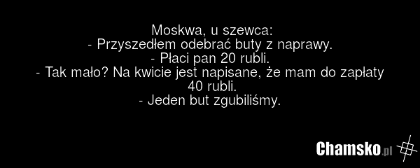 Moskwa, u szewca: - Przyszedłem odebrać buty z naprawy. - Płaci pan 20 rubli. - Tak mało? Na kwicie jest napisane, że mam do zapłaty 40 rubli. - Jeden but zgubiliśmy.