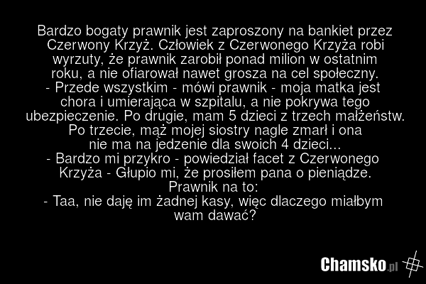 Bardzo bogaty prawnik jest zaproszony na bankiet przez Czerwony Krzyż. Człowiek z Czerwonego Krzyża robi wyrzuty, że prawnik zarobił ponad milion w ostatnim roku, a nie ofiarował nawet grosza na cel społeczny. - Przede wszystkim - mówi prawnik - moja matka jest chora i umierająca w szpitalu, a nie…
