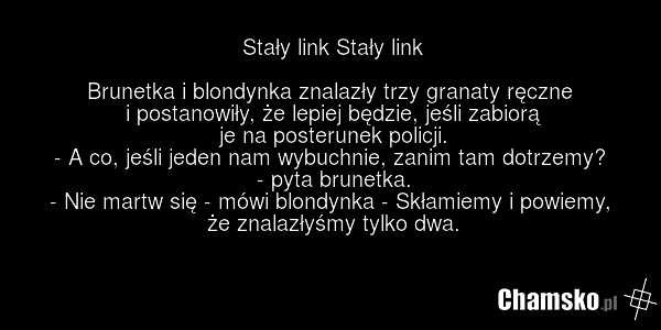 Stały link Stały link Brunetka i blondynka znalazły trzy granaty ręczne i postanowiły, że lepiej będzie, jeśli zabiorą je na posterunek policji. - A co, jeśli jeden nam wybuchnie, zanim tam dotrzemy? - pyta brunetka. - Nie martw się - mówi blondynka - Skłamiemy i powiemy, że znalazłyśmy tylko dwa.