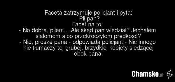 Faceta zatrzymuje policjant i pyta: - Pił pan? Facet na to: - No dobra, piłem... Ale skąd pan wiedział? Jechałem slalomem albo przekroczyłem prędkość? - Nie, proszę pana - odpowiada policjant - Nic innego nie tłumaczy tej grubej, brzydkiej kobiety siedzącej obok pana.