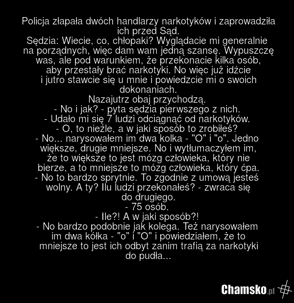 Policja złapała dwóch handlarzy narkotyków i zaprowadziła ich przed Sąd. Sędzia: Wiecie, co, chłopaki? Wyglądacie mi generalnie na porządnych, więc dam wam jedną szansę. Wypuszczę was, ale pod warunkiem, że przekonacie kilka osób, aby przestały brać narkotyki. No więc już idźcie i jutro stawcie się…