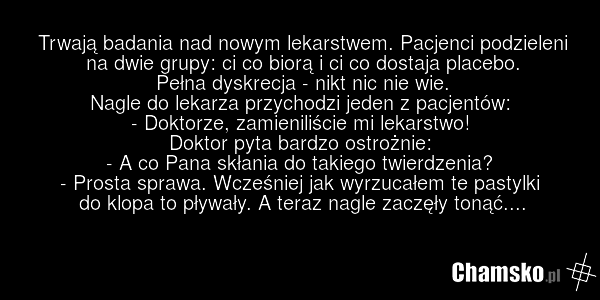 Trwają badania nad nowym lekarstwem. Pacjenci podzieleni na dwie grupy: ci co biorą i ci co dostaja placebo. Pełna dyskrecja - nikt nic nie wie. Nagle do lekarza przychodzi jeden z pacjentów: - Doktorze, zamieniliście mi lekarstwo! Doktor pyta bardzo ostrożnie: - A co Pana skłania do takiego twierd…