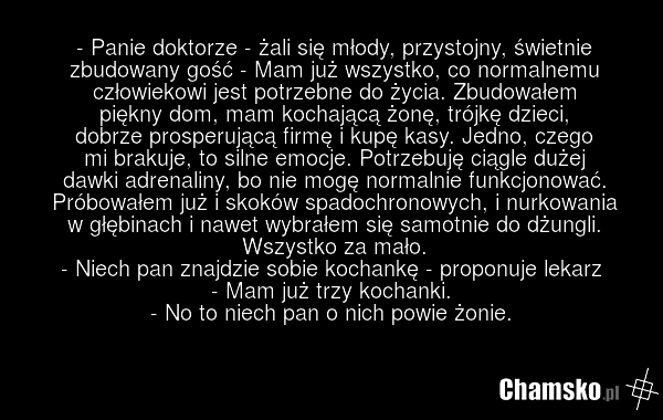 - Panie doktorze - żali się młody, przystojny, świetnie zbudowany gość - Mam już wszystko, co normalnemu człowiekowi jest potrzebne do życia. Zbudowałem piękny dom, mam kochającą żonę, trójkę dzieci, dobrze prosperującą firmę i kupę kasy. Jedno, czego mi brakuje, to silne emocje. Potrzebuję ciągle…