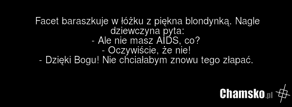 Facet baraszkuje w łóżku z piękna blondynką. Nagle dziewczyna pyta: - Ale nie masz AIDS, co? - Oczywiście, że nie! - Dzięki Bogu! Nie chciałabym znowu tego złapać.